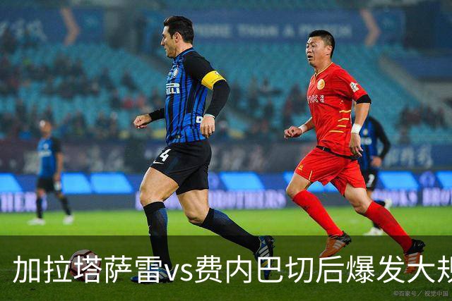 加拉塔萨雷vs费内巴切后爆发大规模冲突，贡多齐、卢卡库卷入
