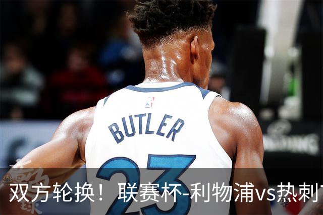双方轮换！联赛杯-利物浦vs热刺首发：加克波先发，马尔穆什出战