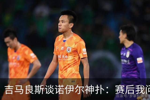 吉马良斯谈诺伊尔神扑：赛后我问他怎么扑的，他说自己也不知道