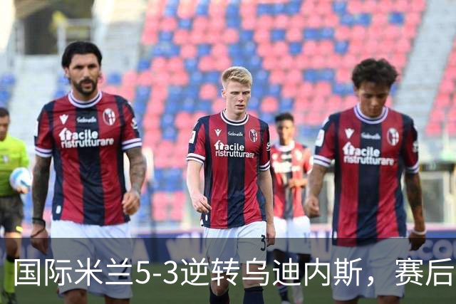 国际米兰5-3逆转乌迪内斯，赛后评分+意甲最新积分榜出炉