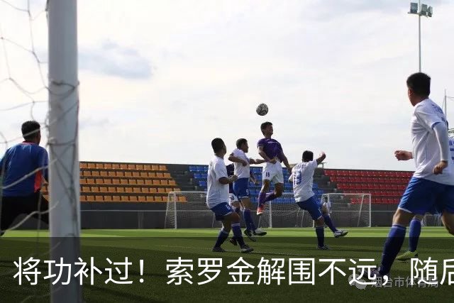 将功补过！索罗金解围不远，随后用胸部挡出安佩姆凌空打门