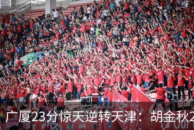 广厦23分惊天逆转天津：胡金秋21+7 威尔斯27+6蒋祺禹23分