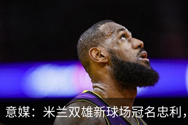 意媒：米兰双雄新球场冠名忠利，25年合同总值6.5亿欧