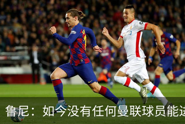 鲁尼：如今没有任何曼联球员能进入曼城或阿森纳的比赛大名单