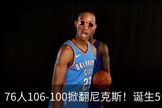 76人106-100掀翻尼克斯！诞生5个事实：詹姆斯真香，布朗太好用！
