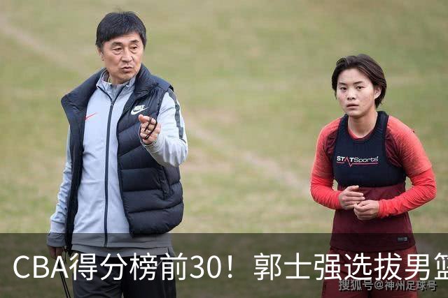 CBA得分榜前30！郭士强选拔男篮国手仅2人！这3人或该带上打世预赛
